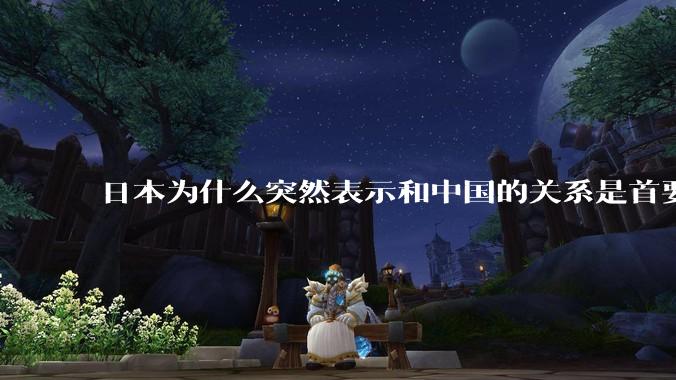 日本为什么突然表示和中国的关系是首要的？