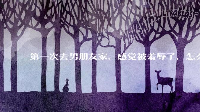 第一次去男朋友家，感觉被羞辱了，怎么办？